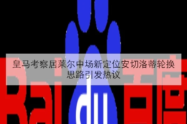 皇马考察居莱尔中场新定位安切洛蒂轮换思路引发热议