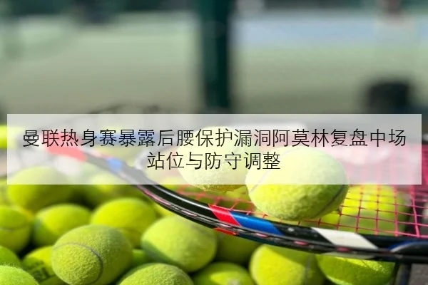 曼联热身赛暴露后腰保护漏洞阿莫林复盘中场站位与防守调整